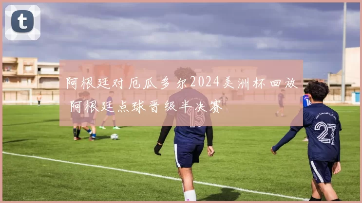 阿根廷对厄瓜多尔2024美洲杯回放 阿根廷点球晋级半决赛