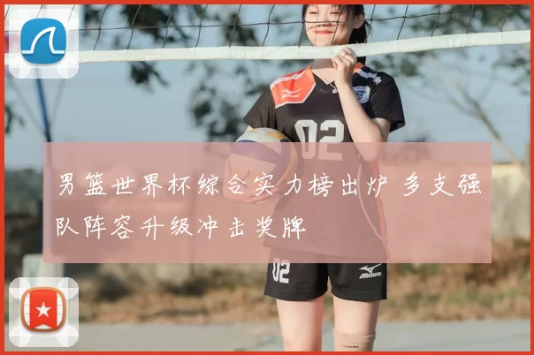 男篮世界杯综合实力榜出炉 多支强队阵容升级冲击奖牌