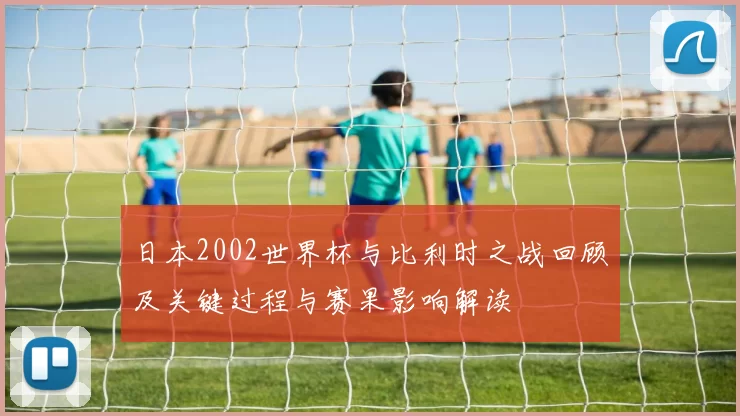 日本2002世界杯与比利时之战回顾及关键过程与赛果影响解读