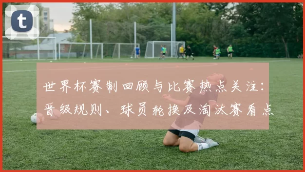世界杯赛制回顾与比赛热点关注：晋级规则、球员轮换及淘汰赛看点