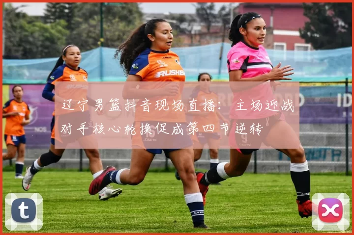 辽宁男篮抖音现场直播：主场迎战对手核心轮换促成第四节逆转