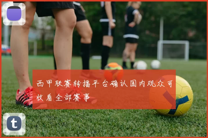 西甲联赛转播平台确认国内观众可收看全部赛事