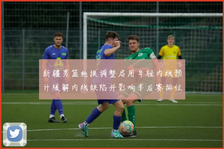 新疆男篮轮换调整启用年轻内线预计缓解内线缺陷并影响季后赛排位