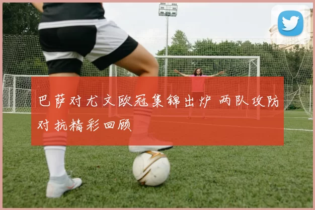 巴萨对尤文欧冠集锦出炉 两队攻防对抗精彩回顾