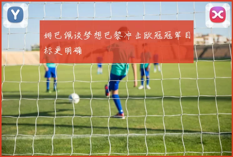姆巴佩谈梦想巴黎冲击欧冠冠军目标更明确