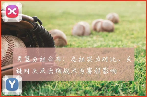 男篮分组公布：各组实力对比、关键对决及出线战术与赛程影响