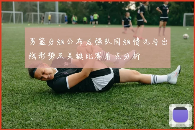 男篮分组公布后强队同组情况与出线形势及关键比赛看点分析