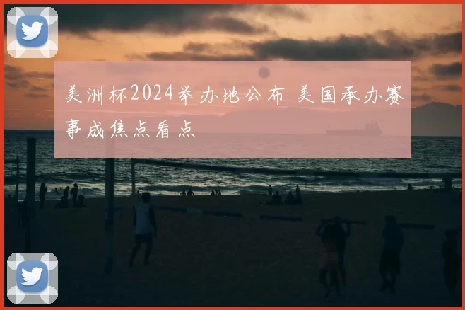 美洲杯2024举办地公布 美国承办赛事成焦点看点