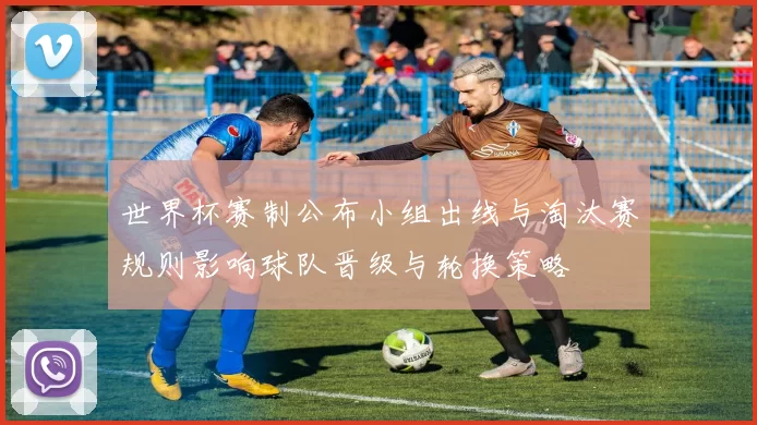 世界杯赛制公布小组出线与淘汰赛规则影响球队晋级与轮换策略
