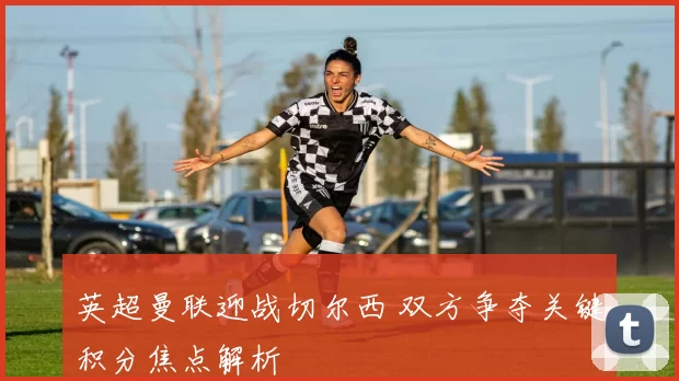 英超曼联迎战切尔西 双方争夺关键积分焦点解析