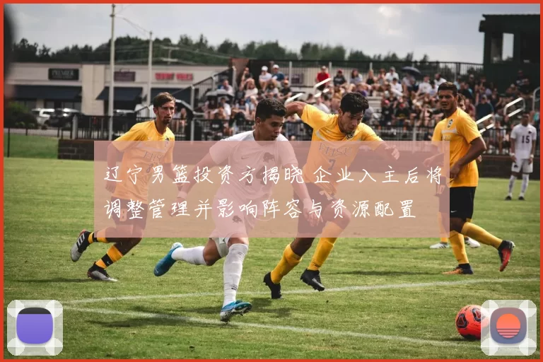 辽宁男篮投资方揭晓 企业入主后将调整管理并影响阵容与资源配置