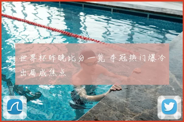 世界杯昨晚比分一览 夺冠热门爆冷出局成焦点