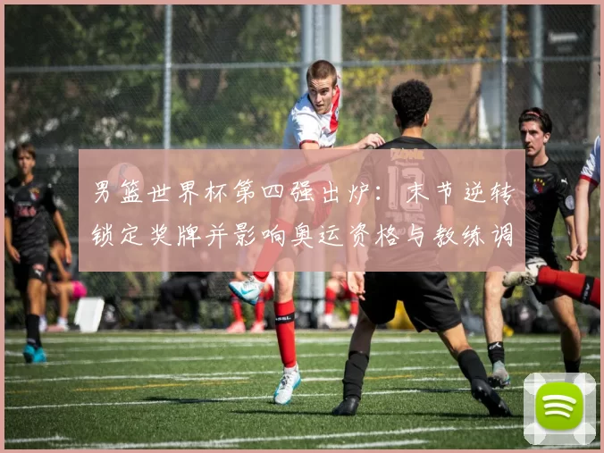 男篮世界杯第四强出炉：末节逆转锁定奖牌并影响奥运资格与教练调度