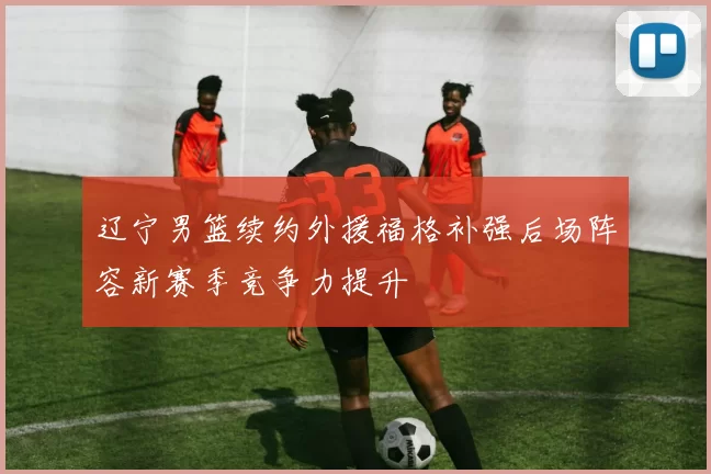 辽宁男篮续约外援福格补强后场阵容新赛季竞争力提升