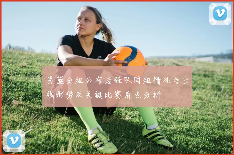 男篮分组公布后强队同组情况与出线形势及关键比赛看点分析