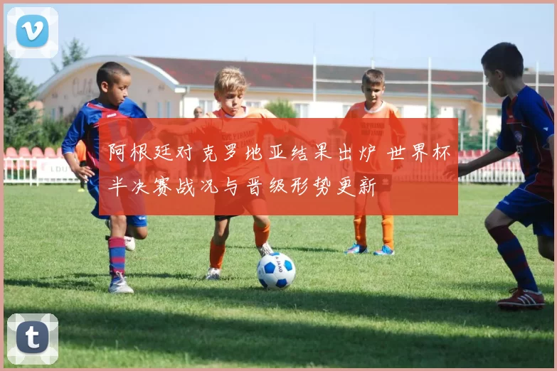 阿根廷对克罗地亚结果出炉 世界杯半决赛战况与晋级形势更新