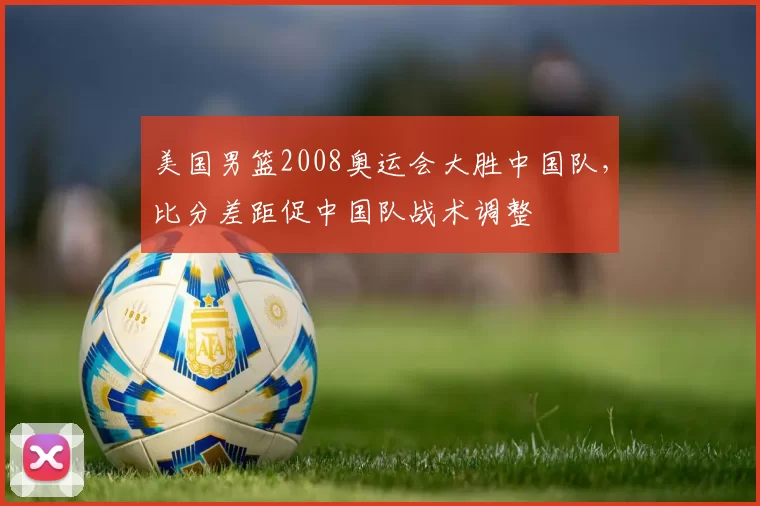 美国男篮2008奥运会大胜中国队，比分差距促中国队战术调整