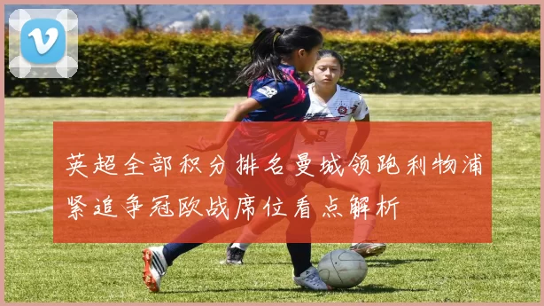 英超全部积分排名曼城领跑利物浦紧追争冠欧战席位看点解析
