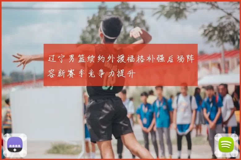 辽宁男篮续约外援福格补强后场阵容新赛季竞争力提升