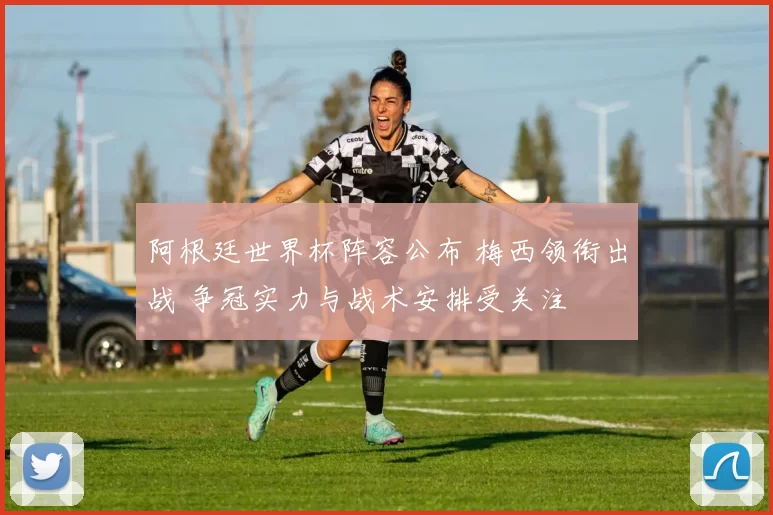 阿根廷世界杯阵容公布 梅西领衔出战 争冠实力与战术安排受关注