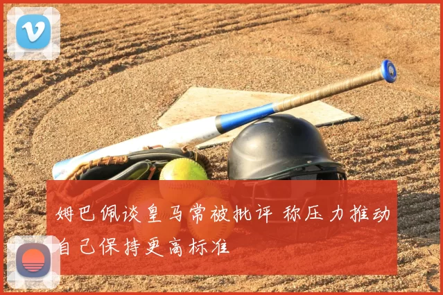 姆巴佩谈皇马常被批评 称压力推动自己保持更高标准