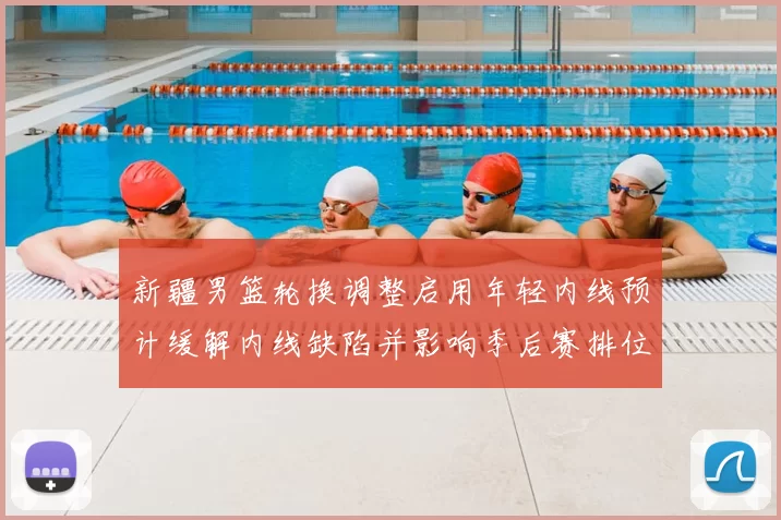 新疆男篮轮换调整启用年轻内线预计缓解内线缺陷并影响季后赛排位