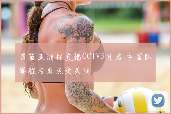 男篮亚洲杯直播CCTV5开启 中国队赛程与看点受关注