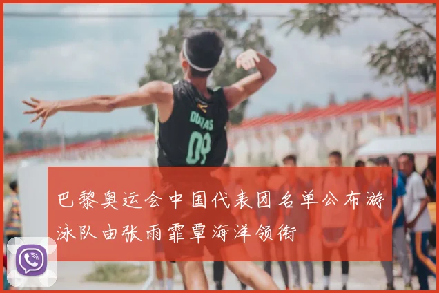 巴黎奥运会中国代表团名单公布游泳队由张雨霏覃海洋领衔