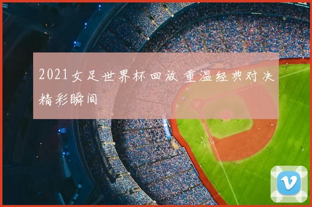 2021女足世界杯回放 重温经典对决精彩瞬间