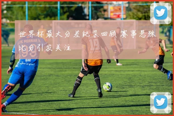 世界杯最大分差纪录回顾 赛事悬殊比分引发关注
