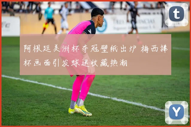阿根廷美洲杯夺冠壁纸出炉 梅西捧杯画面引发球迷收藏热潮