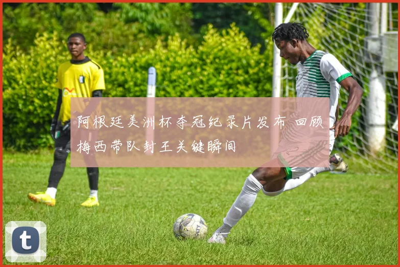 阿根廷美洲杯夺冠纪录片发布 回顾梅西带队封王关键瞬间